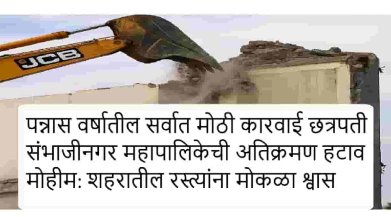 पन्नास वर्षातील सर्वात मोठी कारवाई छत्रपती संभाजीनगर महापालिकेची अतिक्रमण हटाव मोहीम: शहरातील रस्त्यांना मोकळा श्वास